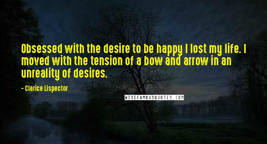 Clarice Lispector Quotes: Obsessed with the desire to be happy I lost my life. I moved with the tension of a bow and arrow in an unreality of desires.