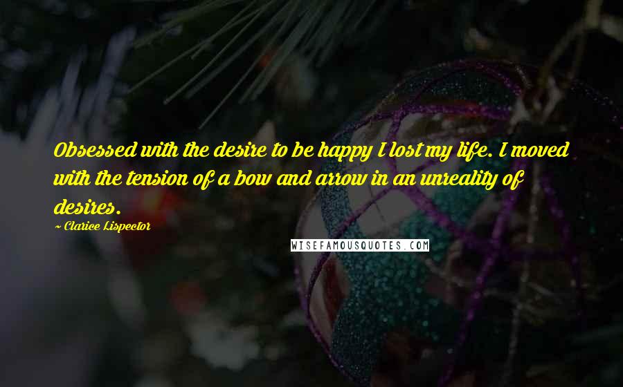 Clarice Lispector Quotes: Obsessed with the desire to be happy I lost my life. I moved with the tension of a bow and arrow in an unreality of desires.