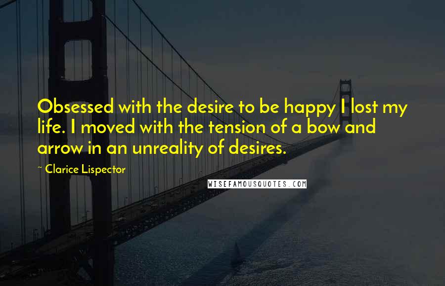 Clarice Lispector Quotes: Obsessed with the desire to be happy I lost my life. I moved with the tension of a bow and arrow in an unreality of desires.