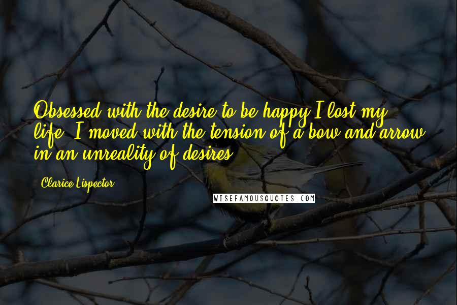 Clarice Lispector Quotes: Obsessed with the desire to be happy I lost my life. I moved with the tension of a bow and arrow in an unreality of desires.