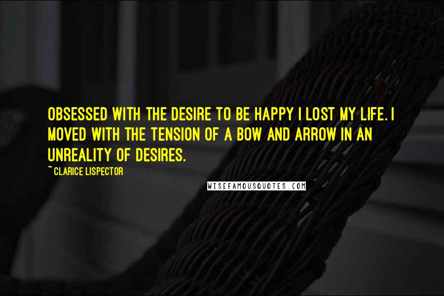 Clarice Lispector Quotes: Obsessed with the desire to be happy I lost my life. I moved with the tension of a bow and arrow in an unreality of desires.