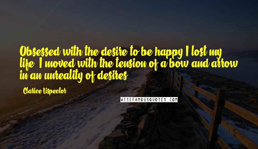 Clarice Lispector Quotes: Obsessed with the desire to be happy I lost my life. I moved with the tension of a bow and arrow in an unreality of desires.