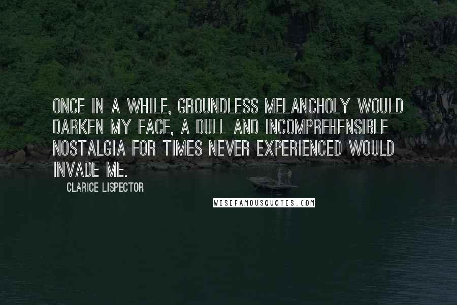 Clarice Lispector Quotes: Once in a while, groundless melancholy would darken my face, a dull and incomprehensible nostalgia for times never experienced would invade me.