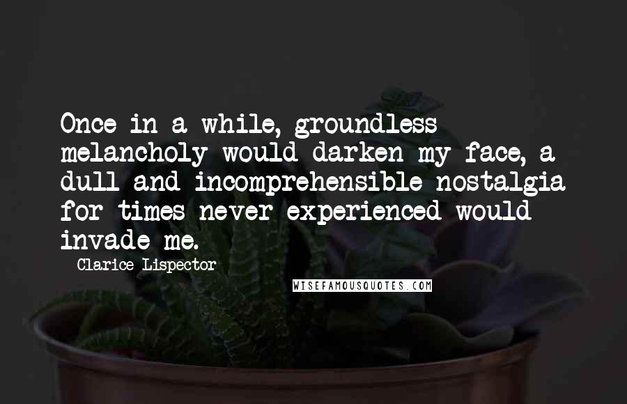 Clarice Lispector Quotes: Once in a while, groundless melancholy would darken my face, a dull and incomprehensible nostalgia for times never experienced would invade me.