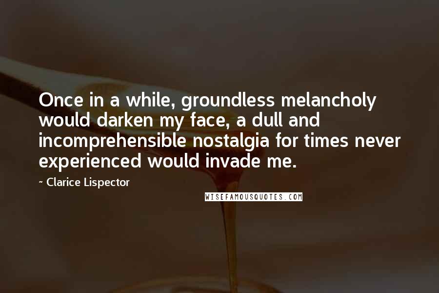 Clarice Lispector Quotes: Once in a while, groundless melancholy would darken my face, a dull and incomprehensible nostalgia for times never experienced would invade me.