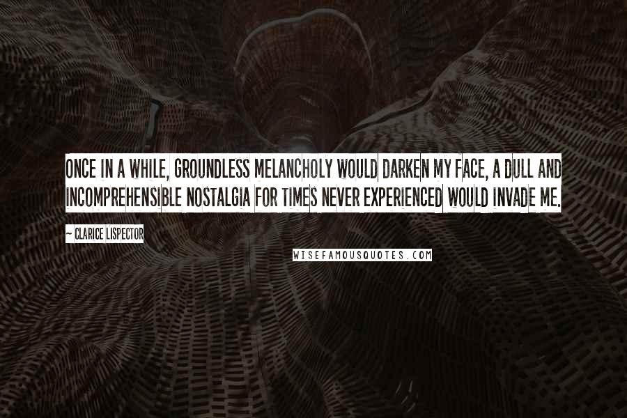 Clarice Lispector Quotes: Once in a while, groundless melancholy would darken my face, a dull and incomprehensible nostalgia for times never experienced would invade me.