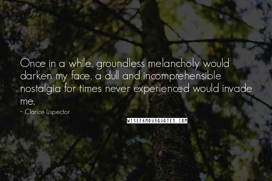 Clarice Lispector Quotes: Once in a while, groundless melancholy would darken my face, a dull and incomprehensible nostalgia for times never experienced would invade me.