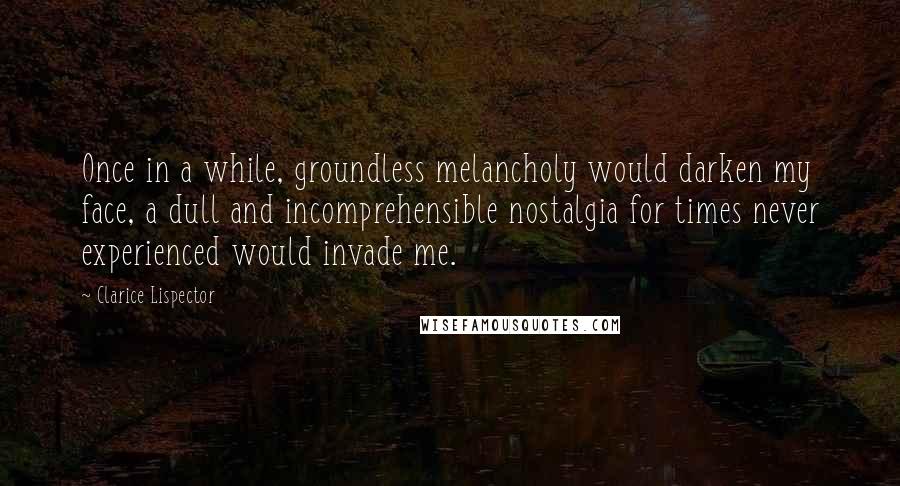 Clarice Lispector Quotes: Once in a while, groundless melancholy would darken my face, a dull and incomprehensible nostalgia for times never experienced would invade me.