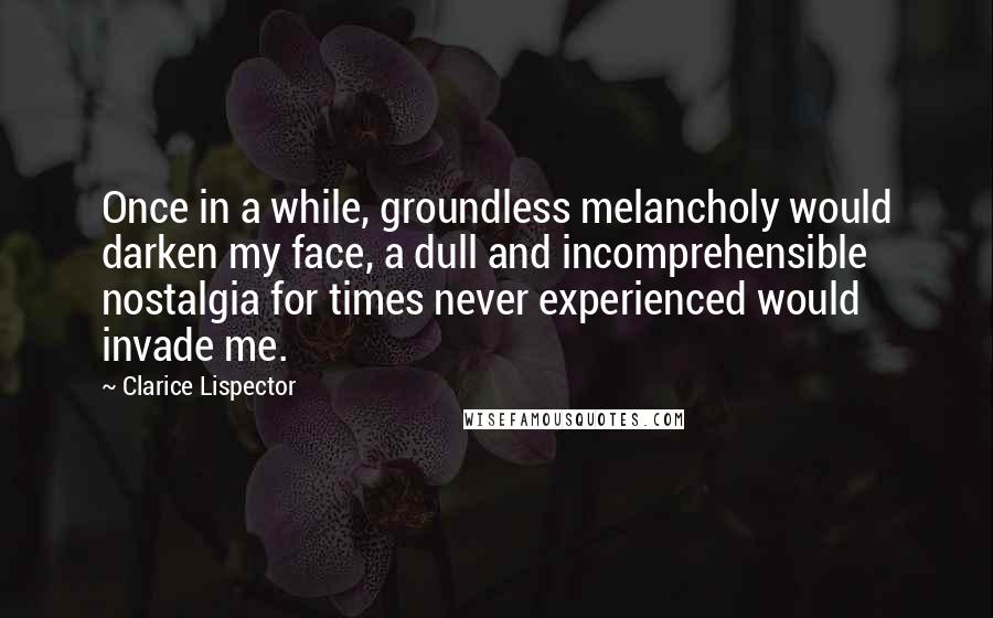 Clarice Lispector Quotes: Once in a while, groundless melancholy would darken my face, a dull and incomprehensible nostalgia for times never experienced would invade me.