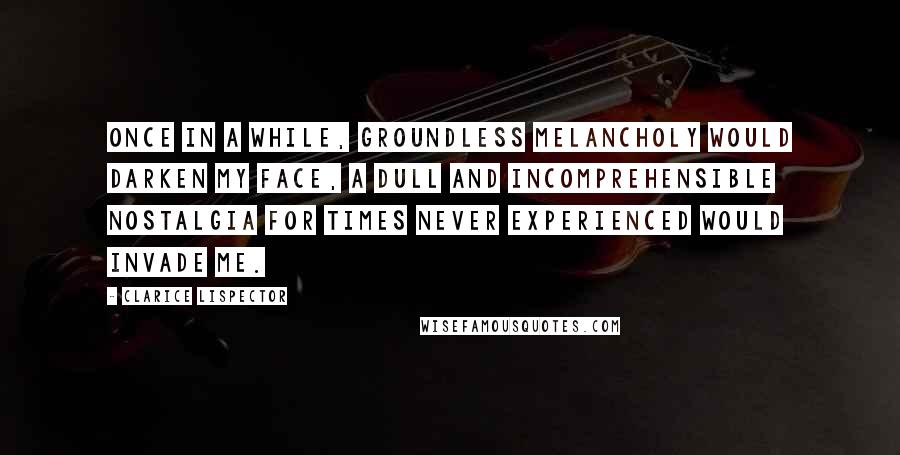 Clarice Lispector Quotes: Once in a while, groundless melancholy would darken my face, a dull and incomprehensible nostalgia for times never experienced would invade me.