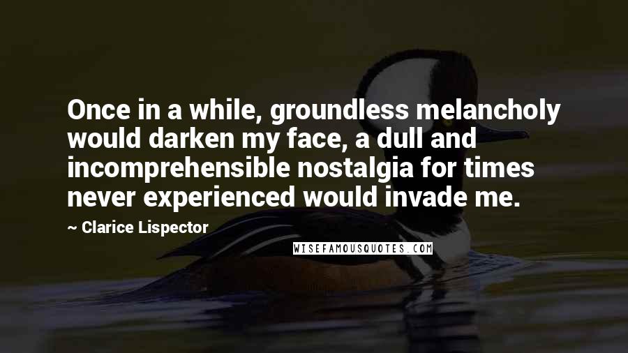 Clarice Lispector Quotes: Once in a while, groundless melancholy would darken my face, a dull and incomprehensible nostalgia for times never experienced would invade me.