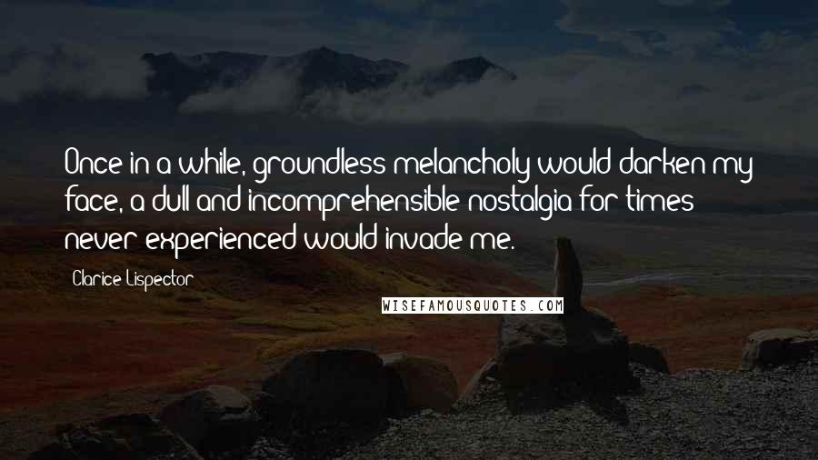 Clarice Lispector Quotes: Once in a while, groundless melancholy would darken my face, a dull and incomprehensible nostalgia for times never experienced would invade me.