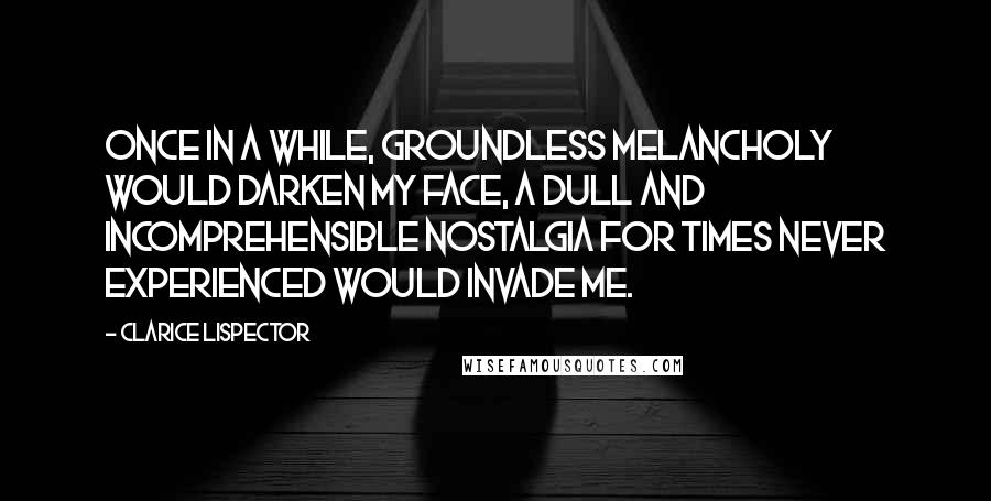 Clarice Lispector Quotes: Once in a while, groundless melancholy would darken my face, a dull and incomprehensible nostalgia for times never experienced would invade me.