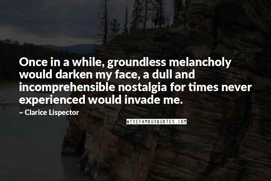 Clarice Lispector Quotes: Once in a while, groundless melancholy would darken my face, a dull and incomprehensible nostalgia for times never experienced would invade me.