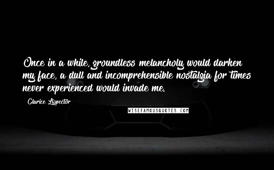 Clarice Lispector Quotes: Once in a while, groundless melancholy would darken my face, a dull and incomprehensible nostalgia for times never experienced would invade me.