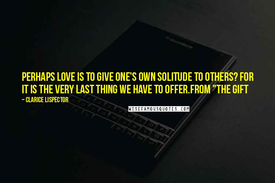 Clarice Lispector Quotes: Perhaps love is to give one's own solitude to others? For it is the very last thing we have to offer.from "The Gift