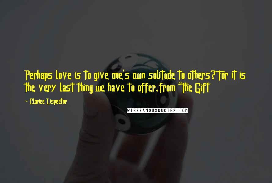 Clarice Lispector Quotes: Perhaps love is to give one's own solitude to others? For it is the very last thing we have to offer.from "The Gift