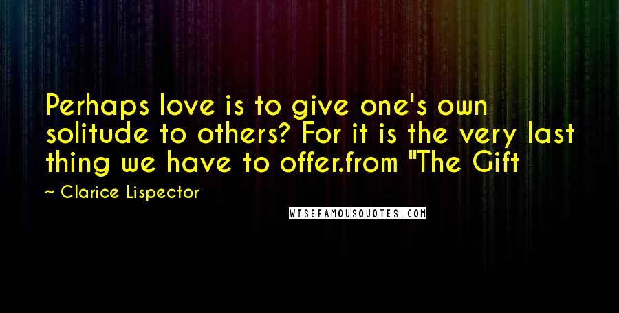 Clarice Lispector Quotes: Perhaps love is to give one's own solitude to others? For it is the very last thing we have to offer.from "The Gift