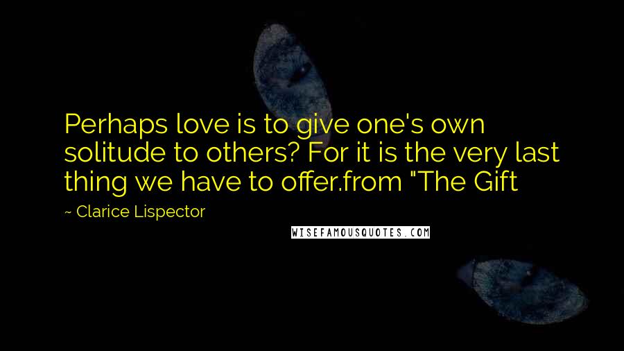 Clarice Lispector Quotes: Perhaps love is to give one's own solitude to others? For it is the very last thing we have to offer.from "The Gift