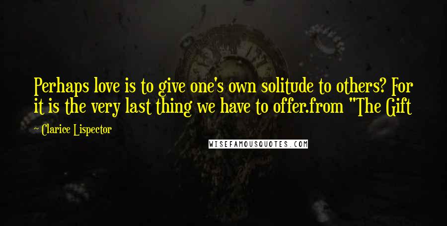 Clarice Lispector Quotes: Perhaps love is to give one's own solitude to others? For it is the very last thing we have to offer.from "The Gift