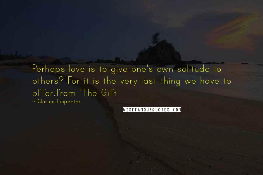 Clarice Lispector Quotes: Perhaps love is to give one's own solitude to others? For it is the very last thing we have to offer.from "The Gift
