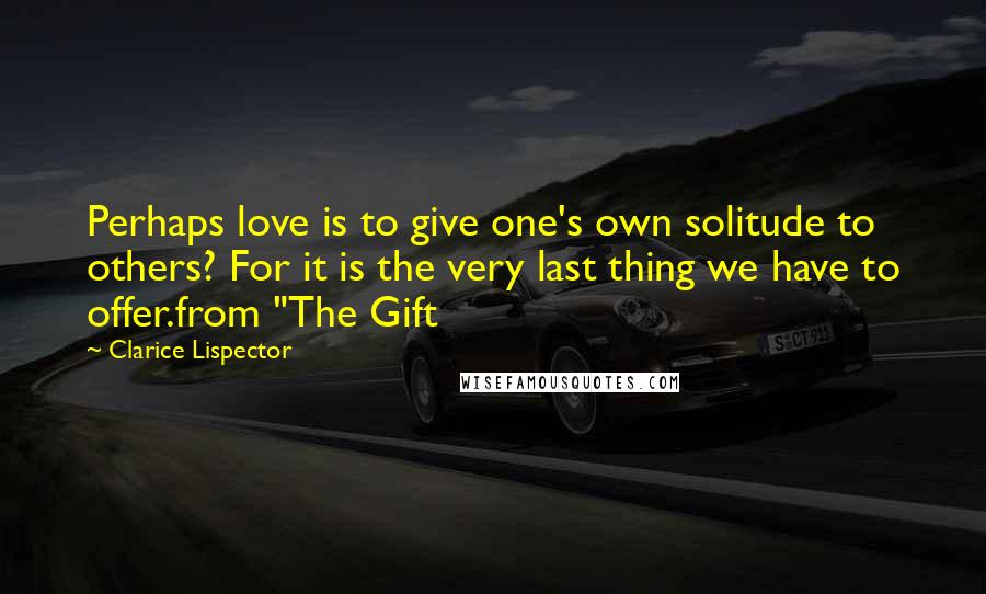 Clarice Lispector Quotes: Perhaps love is to give one's own solitude to others? For it is the very last thing we have to offer.from "The Gift
