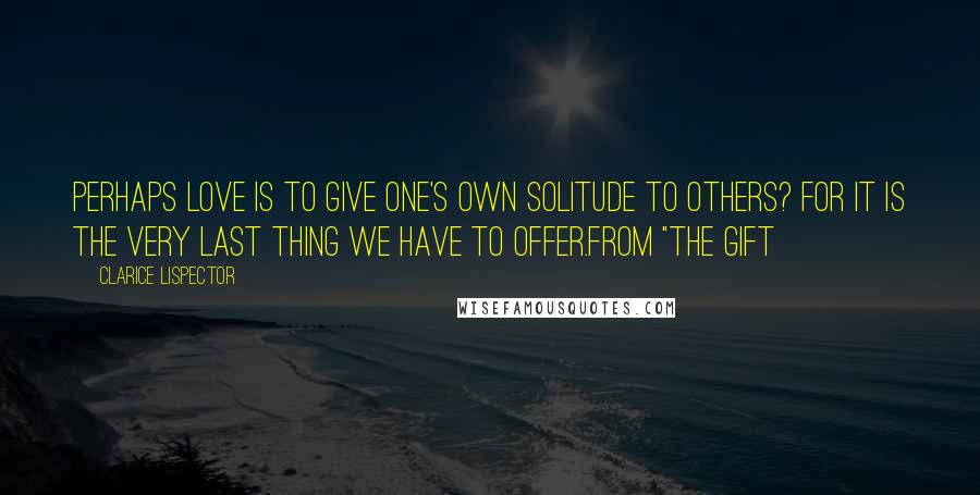 Clarice Lispector Quotes: Perhaps love is to give one's own solitude to others? For it is the very last thing we have to offer.from "The Gift