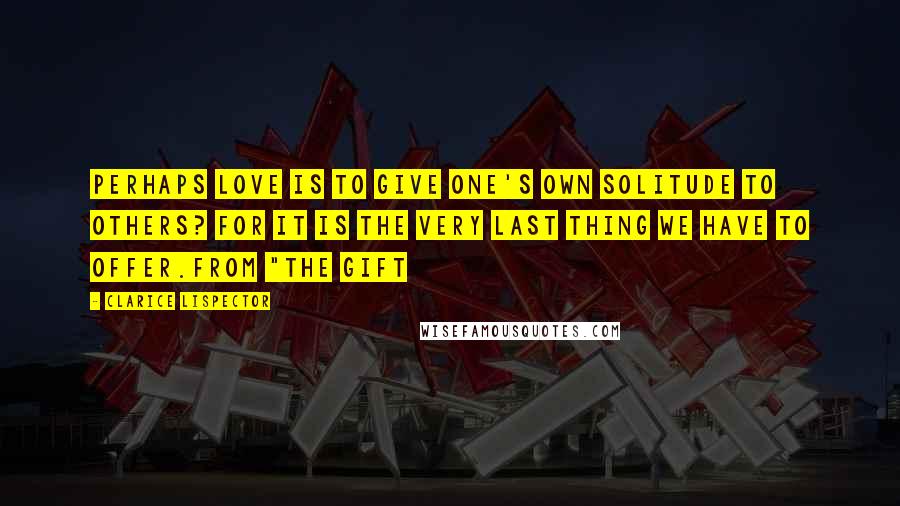 Clarice Lispector Quotes: Perhaps love is to give one's own solitude to others? For it is the very last thing we have to offer.from "The Gift