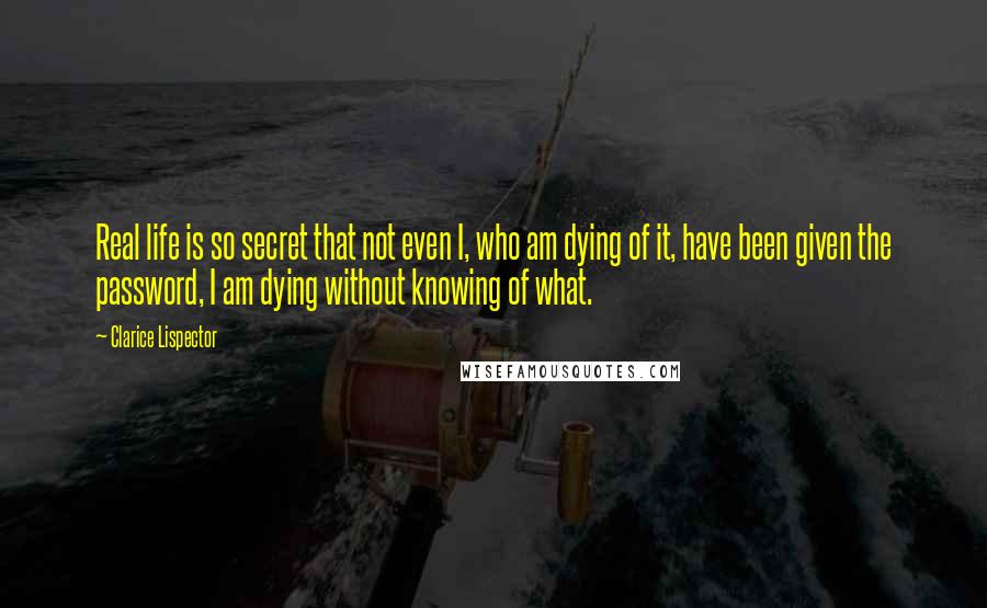 Clarice Lispector Quotes: Real life is so secret that not even I, who am dying of it, have been given the password, I am dying without knowing of what.