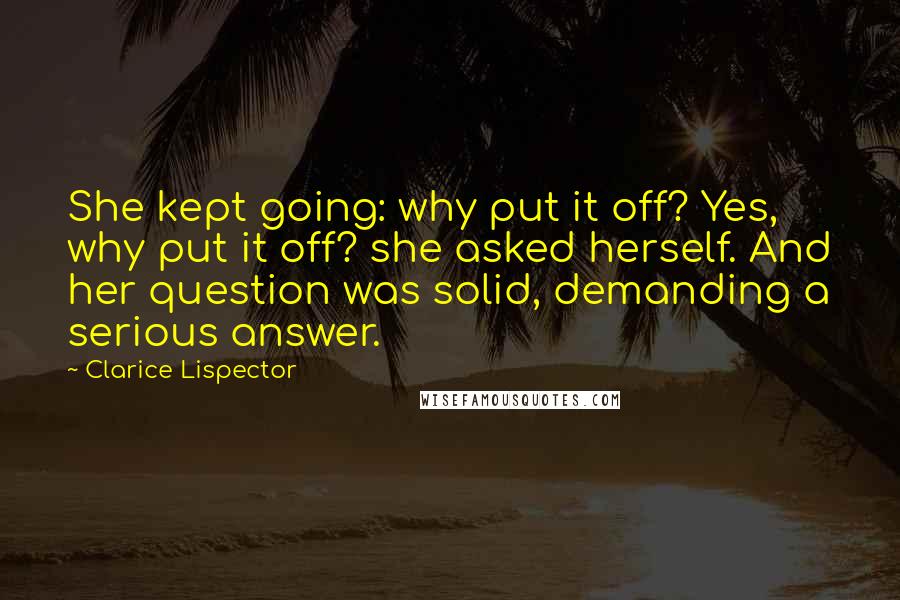 Clarice Lispector Quotes: She kept going: why put it off? Yes, why put it off? she asked herself. And her question was solid, demanding a serious answer.