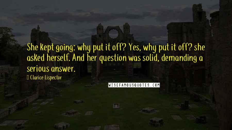 Clarice Lispector Quotes: She kept going: why put it off? Yes, why put it off? she asked herself. And her question was solid, demanding a serious answer.