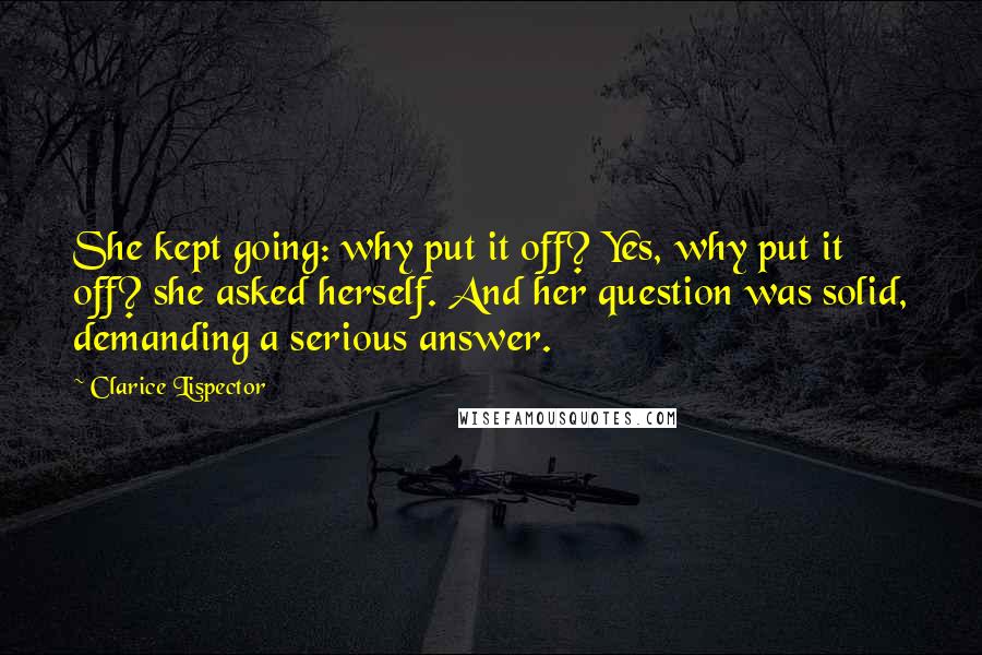 Clarice Lispector Quotes: She kept going: why put it off? Yes, why put it off? she asked herself. And her question was solid, demanding a serious answer.