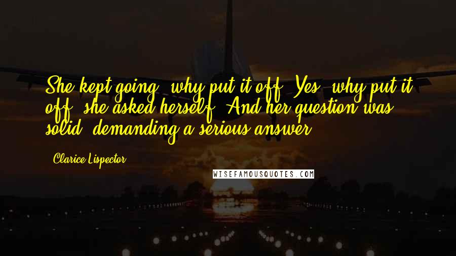 Clarice Lispector Quotes: She kept going: why put it off? Yes, why put it off? she asked herself. And her question was solid, demanding a serious answer.