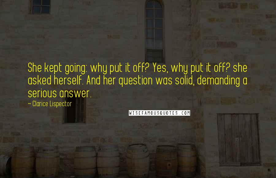 Clarice Lispector Quotes: She kept going: why put it off? Yes, why put it off? she asked herself. And her question was solid, demanding a serious answer.