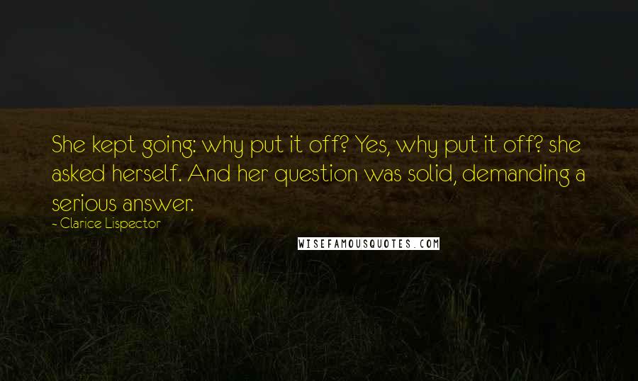 Clarice Lispector Quotes: She kept going: why put it off? Yes, why put it off? she asked herself. And her question was solid, demanding a serious answer.