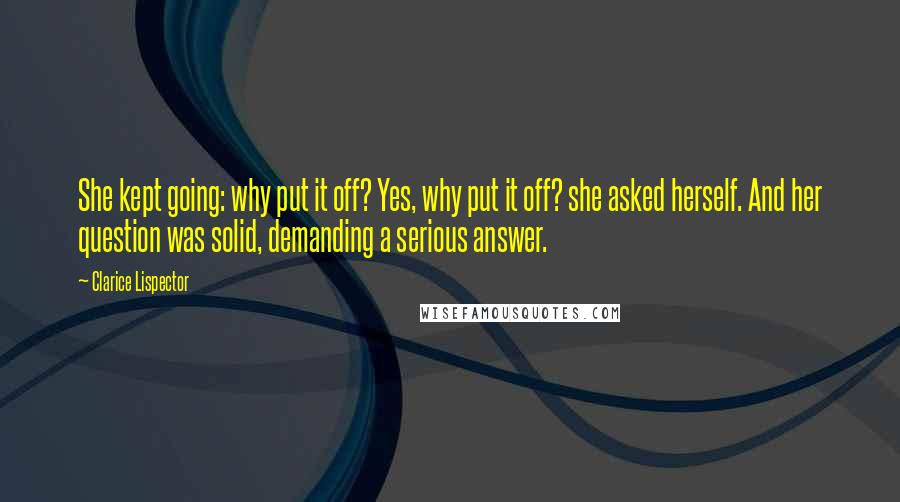 Clarice Lispector Quotes: She kept going: why put it off? Yes, why put it off? she asked herself. And her question was solid, demanding a serious answer.