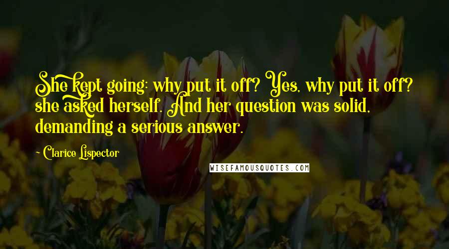 Clarice Lispector Quotes: She kept going: why put it off? Yes, why put it off? she asked herself. And her question was solid, demanding a serious answer.