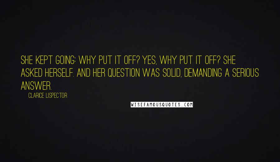 Clarice Lispector Quotes: She kept going: why put it off? Yes, why put it off? she asked herself. And her question was solid, demanding a serious answer.