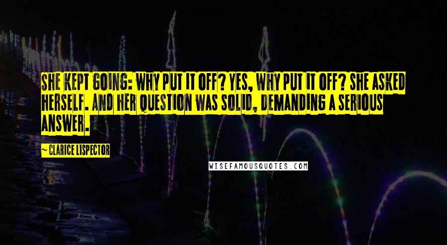Clarice Lispector Quotes: She kept going: why put it off? Yes, why put it off? she asked herself. And her question was solid, demanding a serious answer.