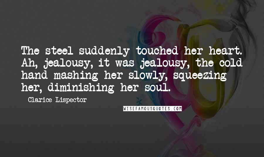 Clarice Lispector Quotes: The steel suddenly touched her heart. Ah, jealousy, it was jealousy, the cold hand mashing her slowly, squeezing her, diminishing her soul.