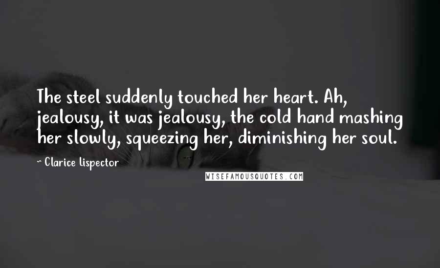 Clarice Lispector Quotes: The steel suddenly touched her heart. Ah, jealousy, it was jealousy, the cold hand mashing her slowly, squeezing her, diminishing her soul.