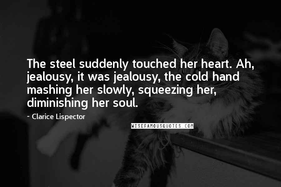 Clarice Lispector Quotes: The steel suddenly touched her heart. Ah, jealousy, it was jealousy, the cold hand mashing her slowly, squeezing her, diminishing her soul.