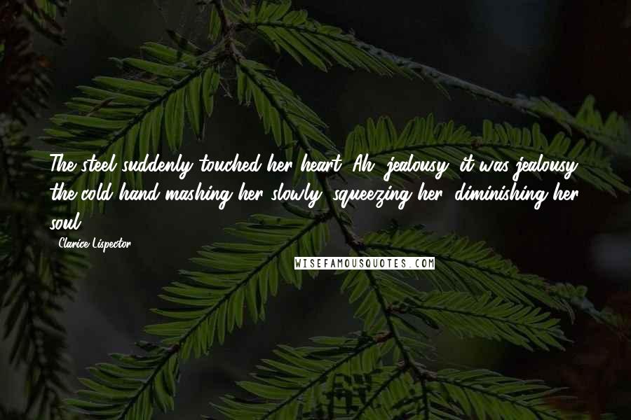 Clarice Lispector Quotes: The steel suddenly touched her heart. Ah, jealousy, it was jealousy, the cold hand mashing her slowly, squeezing her, diminishing her soul.