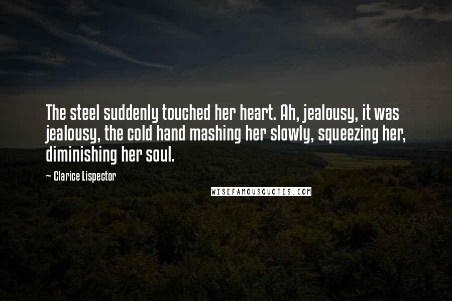 Clarice Lispector Quotes: The steel suddenly touched her heart. Ah, jealousy, it was jealousy, the cold hand mashing her slowly, squeezing her, diminishing her soul.