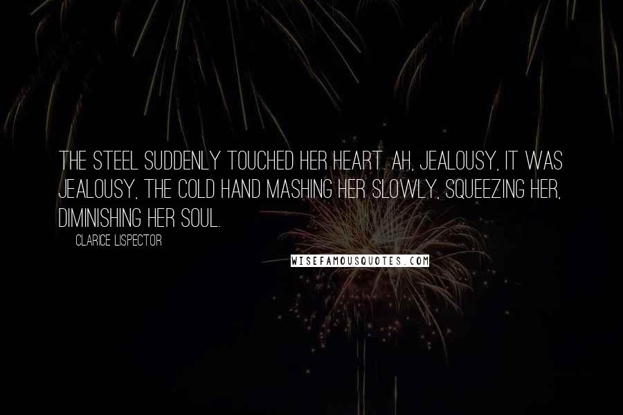 Clarice Lispector Quotes: The steel suddenly touched her heart. Ah, jealousy, it was jealousy, the cold hand mashing her slowly, squeezing her, diminishing her soul.