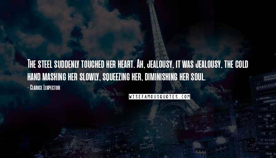 Clarice Lispector Quotes: The steel suddenly touched her heart. Ah, jealousy, it was jealousy, the cold hand mashing her slowly, squeezing her, diminishing her soul.