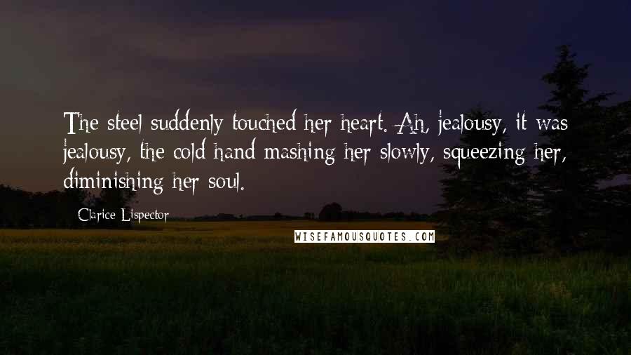 Clarice Lispector Quotes: The steel suddenly touched her heart. Ah, jealousy, it was jealousy, the cold hand mashing her slowly, squeezing her, diminishing her soul.