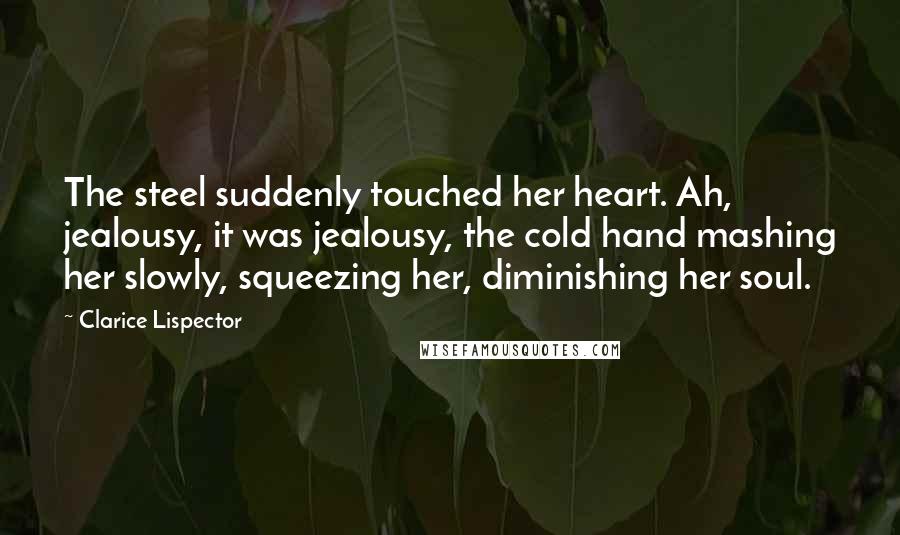 Clarice Lispector Quotes: The steel suddenly touched her heart. Ah, jealousy, it was jealousy, the cold hand mashing her slowly, squeezing her, diminishing her soul.
