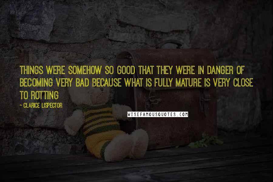 Clarice Lispector Quotes: Things were somehow so good that they were in danger of becoming very bad because what is fully mature is very close to rotting