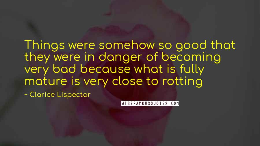 Clarice Lispector Quotes: Things were somehow so good that they were in danger of becoming very bad because what is fully mature is very close to rotting